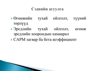 Өгөөжийн тухай ойлголт, түүний
төрлүүд
 Эрсдлийн
тухай ойлголт, өгөөж
эрсдлийн хоорондын хамаарал
 CAPM загвар ба бета коэффициент


 