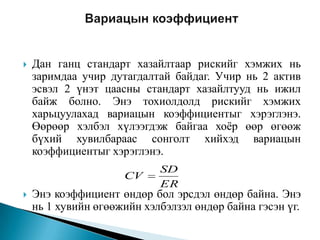 

Дан ганц стандарт хазайлтаар рискийг хэмжих нь
заримдаа учир дутагдалтай байдаг. Учир нь 2 актив
эсвэл 2 үнэт цаасны стандарт хазайлтууд нь ижил
байж болно. Энэ тохиолдолд рискийг хэмжих
харьцуулахад вариацын коэффициентыг хэрэглэнэ.
Өөрөөр хэлбэл хүлээгдэж байгаа хоѐр өөр өгөөж
бүхий хувилбараас сонголт хийхэд вариацын
коэффициентыг хэрэглэнэ.
CV



SD
ER

Энэ коэффициент өндөр бол эрсдэл өндөр байна. Энэ
нь 1 хувийн өгөөжийн хэлбэлзэл өндөр байна гэсэн үг.

 