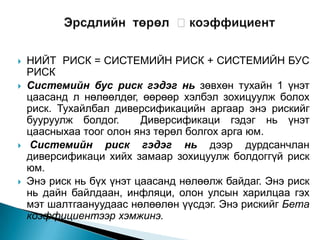 







НИЙТ РИСК = СИСТЕМИЙН РИСК + СИСТЕМИЙН БУС
РИСК
Системийн бус риск гэдэг нь зөвхөн тухайн 1 үнэт
цаасанд л нөлөөлдөг, өөрөөр хэлбэл зохицуулж болох
риск. Тухайлбал диверсификацийн аргаар энэ рискийг
бууруулж болдог.
Диверсификаци гэдэг нь үнэт
цаасныхаа тоог олон янз төрөл болгох арга юм.
Системийн риск гэдэг нь дээр дурдсанчлан
диверсификаци хийх замаар зохицуулж болдоггүй риск
юм.
Энэ риск нь бүх үнэт цаасанд нөлөөлж байдаг. Энэ риск
нь дайн байлдаан, инфляци, олон улсын харилцаа гэх
мэт шалтгаануудаас нөлөөлөн үүсдэг. Энэ рискийг Бета
коэффициентээр хэмжинэ.

 
