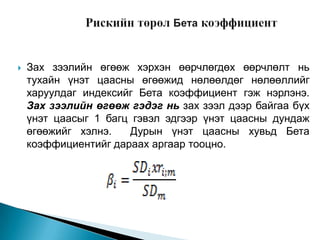 

Зах зээлийн өгөөж хэрхэн өөрчлөгдөх өөрчлөлт нь
тухайн үнэт цаасны өгөөжид нөлөөлдөг нөлөөллийг
харуулдаг индексийг Бета коэффициент гэж нэрлэнэ.
Зах зээлийн өгөөж гэдэг нь зах зээл дээр байгаа бүх
үнэт цаасыг 1 багц гэвэл эдгээр үнэт цаасны дундаж
өгөөжийг хэлнэ.
Дурын үнэт цаасны хувьд Бета
коэффициентийг дараах аргаар тооцно.

 