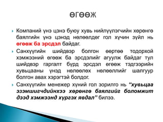 





Компаний үнэ цэнэ буюу хувь нийлүүлэгчийн хөрөнгө
баялгийн үнэ цэнэд нөлөөлдөг гол хүчин зүйл нь
өгөөж ба эрсдэл байдаг.
Санхүүгийн шийдвэр болгон өөртөө тодорхой
хэмжээний өгөөж ба эрсдэлийг агуулж байдаг тул
шийдвэр гаргалт бүрд эрсдэл өгөөж тэдгээрийн
хувьцааны үнэд нөлөөлөх нөлөөллийг шалгуур
болгон авах хэрэгтэй болдог.
Санхүүгийн менежер хүний гол зорилго нь “хувьцаа
эзэмшигчдийнхээ хөрөнгө баялгийг боломжит
дээд хэмжээнд хүргэх явдал” билээ.

 