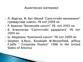 







Л. Жаргал, Ж. Бат-Өлзий “Санхүүгийн менежмент”
гуравдугаар хэвлэл, УБ хот 2008 он
Р. Баянсан “Бизнесийн санхүү” УБ хот 2003 он
Б. Бүжинлхам “Санхүүгийн удирдлага” УБ хот
2004 он
Ц. Аюурзана “Компаний санхүү” УБ хот 2009 он
Stephen A.Ross, Randolph W.Westerfield, Jeffrey
F.Jaffe “ Corporate finance” 1996 In the United
States of America

 