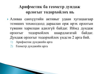 

Аливаа санхүүгийн активыг удаан хугацаагаар
эзэмших тохиолдолд дараалан орж ирэх орлогын
түвшин харилцан адилгүй байдаг. Иймд дундаж
орлогыг тодорхойлох шаардлагатай байдаг.
Дундаж орлогыг тодорхойлох үндсэн 2 арга бий.
1) Арифметик дунджийн арга
2) Геометр дунджийн арга

 
