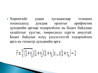 

Хөрөнгийг
удаан
хугацаагаар
эзэмших
тохиолдолд
дундаж
орлогыг
арифметик
дунджийн аргаар тодорхойлох нь бодит байдлаас
хазайлтыг үүсгэж, төөрөгдөлд хүргэх аюултай.
Бодит байдлыг илүү үндэслэлтэй тодорхойлох
арга нь геометр дунджийн арга

 