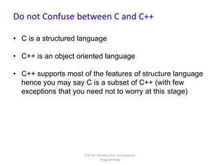 Do not Confuse between C and C++
• C is a structured language

• C++ is an object oriented language
• C++ supports most of the features of structure language
hence you may say C is a subset of C++ (with few
exceptions that you need not to worry at this stage)

CSC141 Introduction to Computer
Programming

 
