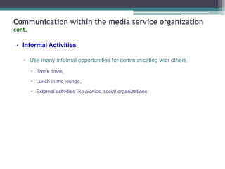 Communication within the media service organization
cont.

• Informal Activities
▫ Use many informal opportunities for communicating with others.
 Break times,
 Lunch in the lounge,
 External activities like picnics, social organizations

 
