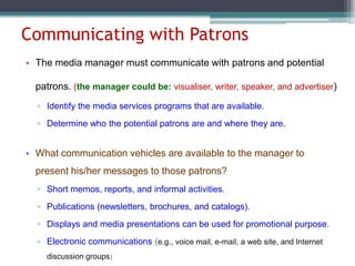 Communicating with Patrons
• The media manager must communicate with patrons and potential
patrons. (the manager could be: visualiser, writer, speaker, and advertiser)
▫ Identify the media services programs that are available.
▫ Determine who the potential patrons are and where they are.

• What communication vehicles are available to the manager to
present his/her messages to those patrons?
▫ Short memos, reports, and informal activities.
▫ Publications (newsletters, brochures, and catalogs).
▫ Displays and media presentations can be used for promotional purpose.
▫ Electronic communications (e.g., voice mail, e-mail, a web site, and Internet
discussion groups)

 