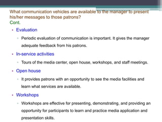 What communication vehicles are available to the manager to present
his/her messages to those patrons?
Cont.
• Evaluation
▫ Periodic evaluation of communication is important. It gives the manager
adequate feedback from his patrons.

• In-service activities
▫ Tours of the media center, open house, workshops, and staff meetings.

• Open house
▫ It provides patrons with an opportunity to see the media facilities and
learn what services are available.

• Workshops
▫ Workshops are effective for presenting, demonstrating, and providing an
opportunity for participants to learn and practice media application and
presentation skills.

 