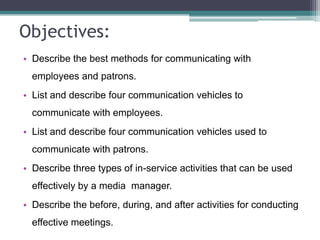 Objectives:
• Describe the best methods for communicating with
employees and patrons.

• List and describe four communication vehicles to
communicate with employees.
• List and describe four communication vehicles used to

communicate with patrons.
• Describe three types of in-service activities that can be used
effectively by a media manager.

• Describe the before, during, and after activities for conducting
effective meetings.

 