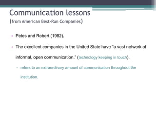 Communication lessons
(from American Best-Run Companies)
• Petes and Robert (1982).
• The excellent companies in the United State have “a vast network of
informal, open communication.” (technology keeping in touch).
▫ refers to an extraordinary amount of communication throughout the
institution.

 