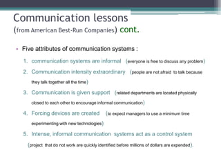 Communication lessons
(from American Best-Run Companies) cont.
• Five attributes of communication systems :
1. communication systems are informal (everyone is free to discuss any problem)
2. Communication intensity extraordinary (people are not afraid

to talk because

they talk together all the time)

3. Communication is given support (related departments are located physically
closed to each other to encourage informal communication)

4. Forcing devices are created

(to expect managers to use a minimum time

experimenting with new technologies)

5. Intense, informal communication systems act as a control system
(project

that do not work are quickly identified before millions of dollars are expended).

 