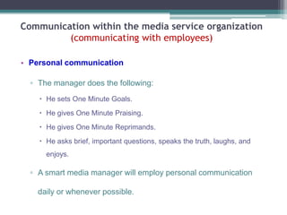 Communication within the media service organization
(communicating with employees)
• Personal communication
▫ The manager does the following:
 He sets One Minute Goals.
 He gives One Minute Praising.
 He gives One Minute Reprimands.
 He asks brief, important questions, speaks the truth, laughs, and

enjoys.

▫ A smart media manager will employ personal communication
daily or whenever possible.

 