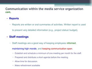 Communication within the media service organization
cont.

• Reports
▫ Reports are written or oral summaries of activities. Written report is used
to present very detailed information (e.g., project status/ budget).

• Staff meetings
▫ Staff meetings are a good way of keeping employees informed,
maintaining high morale, and keeping communication open.
 Establish and schedule a minimum of one meeting per month for the staff.
 Prepared and distribute a short agenda before the meeting.
 Allow time for discussion.
 Make refreshment available

 