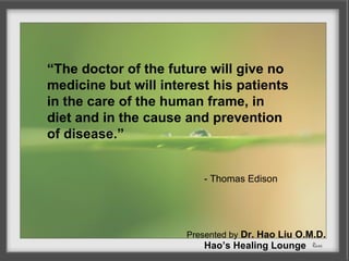 “The doctor of the future will give no
medicine but will interest his patients
in the care of the human frame, in
diet and in the cause and prevention
of disease.”


                         - Thomas Edison




                      Presented by Dr. Hao Liu O.M.D.
                         Hao’s Healing Lounge
 