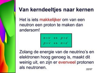 Van kerndeeltjes naar kernen
Het is iets makkelijker om van een
neutron een proton te maken dan
andersom!
n

p e

p

n e

Zolang de energie van de neutrino’s en
elektronen hoog genoeg is, maakt dit
weinig uit, en zijn er evenveel protonen
als neutronen.
22/57

 