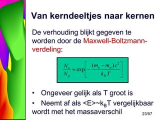 Van kerndeeltjes naar kernen
De verhouding blijkt gegeven te
worden door de Maxwell-Boltzmannverdeling:
Nn
Np

exp

( mn

m p ) c2
kB T

• Ongeveer gelijk als T groot is
• Neemt af als <E>~kBT vergelijkbaar
wordt met het massaverschil
23/57

 