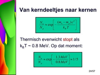 Van kerndeeltjes naar kernen
Nn
Np

exp

( mn

m p ) c2
kB T

Thermisch evenwicht stopt als
kBT ~ 0.8 MeV. Op dat moment:
Nn
Np

exp

1.3 MeV
0.8 MeV

1/ 5

24/57

 