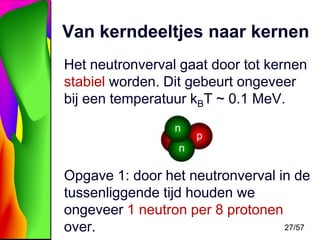 Van kerndeeltjes naar kernen
Het neutronverval gaat door tot kernen
stabiel worden. Dit gebeurt ongeveer
bij een temperatuur kBT ~ 0.1 MeV.

Opgave 1: door het neutronverval in de
tussenliggende tijd houden we
ongeveer 1 neutron per 8 protonen
27/57
over.

 