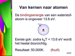 Van kernen naar atomen
De bindingsenergie van een waterstofatoom is ongeveer 13.6 eV.

Eerste gok: zodra kBT < 13.6 eV wordt
het heelal doorzichtig.
Resultaat: 50.000K.

(fout!)
34/57

 