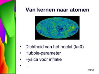 Van kernen naar atomen

•
•
•
•

Dichtheid van het heelal (k=0)
Hubble-parameter
Fysica vóór inflatie
…
39/57

 