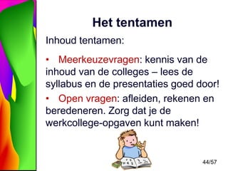 Het tentamen
Inhoud tentamen:
• Meerkeuzevragen: kennis van de
inhoud van de colleges – lees de
syllabus en de presentaties goed door!
• Open vragen: afleiden, rekenen en
beredeneren. Zorg dat je de
werkcollege-opgaven kunt maken!

44/57

 