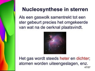 Nucleosynthese in sterren
Als een gaswolk samentrekt tot een
ster gebeurt precies het omgekeerde
van wat na de oerknal plaatsvindt.

Het gas wordt steeds heter en dichter;
atomen worden uiteengeslagen, enz.
47/57

 