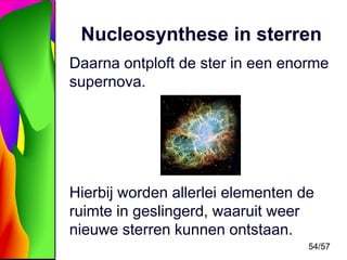 Nucleosynthese in sterren
Daarna ontploft de ster in een enorme
supernova.

Hierbij worden allerlei elementen de
ruimte in geslingerd, waaruit weer
nieuwe sterren kunnen ontstaan.
54/57

 