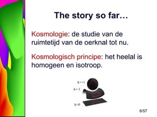 The story so far…
Kosmologie: de studie van de
ruimtetijd van de oerknal tot nu.

Kosmologisch principe: het heelal is
homogeen en isotroop.
k=+1
k=-1

k=0

6/57

 