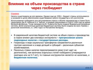 Влияние на объем производства в стране
через госбюджет
Справка
Налоги существовали во все времена. Однако еще до 1936 г. бюджет страны использовался
в основном в целях обеспечения существования самого государства и его институтов.
Использование госбюджета для регулирования спроса и объема производства в стране было
предложено Дж.М. Кейнсом и Х. Уайтом, и впервые реализовано в США в 1936 году во время
Великой Депрессии. Тогда президентом Ф. Рузвельтом была создана Федеральная резервная
система. Затем аналогичные налогово-бюджетные системы были созданы во всех странах с
рыночной экономикой, а с 1992 года и в Республике Беларусь.

• В современной налогово-бюджетной системе на объем спроса и производства
в стране влияют два ключевых инструмента – прогрессивная шкала
подоходных налогов и государственные расходы.
• Госрасходы в виде социальных трансфертов направляются различным
группам населения и в виде дотаций и субсидий – различным субъектам
хозяйствования.
• Поскольку ставки налогов пересматриваются реже (счет идет на
десятилетия), чем величина отдельных статей госбюджета (утверждаются
ежегодно или на 5-7 лет), то главным инструментом является не налоговая, а
бюджетная политика.

slide 9

 