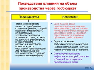 Последствия влияния на объем
производства через госбюджет
Преимущества
Наличие госбюджета
является своеобразным
страховым фондом, который
позволяет поддерживать
относительную
устойчивость развития
экономики страны, а также
не допускать резкого роста
имущественного
расслоения, способного
привести к росту
социальной напряженности.
Это придает рыночной
экономике более гуманную
и цивилизованную форму.

Недостатки
 Само по себе такое

перераспределение доходов
несправедливо, так как лишает
мотивации наиболее успешных
хозяйственников и, наоборот,
ответственности нерадивых
субъектов хозяйствования.

 Ведет к снижению

эффективности экономической
модели; подталкивает честных
людей к уклонению от налогов.

 Стимулирует появление

инфляции, от которой опять же
в большей мере страдают
преуспевающие люди.
slide 12

 