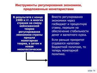 Инструменты регулирования экономики,
предложенные монетаристами
В результате с конца
1980-х гг. в многих
странах на смену
кейнсианской
теории
регулирования
экономики страны
пришла
монетарная
теория, а затем и
новая
неоклассическая
теория.

 Вместо регулирования

экономики через
госбюджет и процентную
ставку, перешли на
обеспечение стабильности
денег и валютного курса.

 Если раньше приоритет

отдавался налоговобюджетной политике, то
теперь монетарной
политике.

slide 14

 