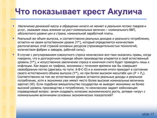 Что показывает крест Акулича


Увеличение денежной массы в обращении ничего не меняет в реальном потоке товаров и
услуг, оказывая лишь влияние на рост номинальных величин – номинального ВВП,
абсолютного уровня цен в стране, номинальной заработной платы.



Реальный же объем выпуска, и соответственно реальных доходов и реального потребления,
остается на своем естественном уровне (Y*), который определяется количеством
располагаемых этой страной основных ресурсов (производительностью технологий,
количеством фабрик и заводов, рабочей силы).



В случае с регулированием совокупного спроса неоклассики все-таки оказались правы, когда
говорили, что в долгосрочном периоде объем производства упирается в свой естественный
уровень (Y*), и искусственное увеличение спроса в конечном счете будет приводить лишь к
инфляции. Как видно из графика, экономика с течением времени как бы совершает
своеобразную петлю (двигаясь по пути: А-В-С-D) и в конечном итоге приходит в состояние
своего естественного объема выпуска (Y*), но при более высоком масштабе цен (Р > Р0).
Соответственно на том же естественном уровне остаются реальные доходы и реальное
потребление, хотя в экономике уже имеют место более высокие номинальные величины
зарплат (W). Если подобное вмешательство государства не выводит экономику на более
высокий уровень производства и потребления, то неоклассики задают кейнсианцам
справедливый вопрос: зачем создавать иллюзию экономического роста, затевая «игру» с
номинальными величинами основных экономических показателей?

slide 17

 