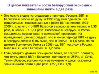 В целом показатели роста белорусской экономики
завышены почти в два раза

 Это можно видеть из следующего примера. Уровень ВВП в

Беларуси и России на душу в 1995 году был одинаков. Из
официальных годовых данных о росте ВВП за период 19952009гг. следует, что ВВП Беларуси выросло за этот период в 2,55
раза, в России – в 1,61 раза. Население в Беларуси и России
сократилось практически в одинаковой пропорции. Из
приведенных данных следует, что в конце периода ВВП на душу
в Беларуси должно быть выше, чем в России в 1,6 раза. Но по
данным Всемирного банка за 2008 год, ВВП на душу в России,
было выше, чем в Беларуси в 1,2 раза.

 Если доверять данным Всемирного банка, то следует признать,
что темпы роста ВВП в Беларуси составили не 255%, а 134%.
Таким образом, все стоимостные показатели здесь оказались
завышенными почти в два раза. (255/134= 1,9).

slide 18

 