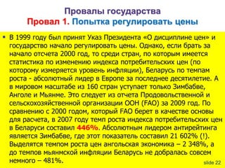 Провалы государства
Провал 1. Попытка регулировать цены
 В 1999 году был принят Указ Президента «О дисциплине цен» и

государство начало регулировать цены. Однако, если брать за
начало отсчета 2000 год, то среди стран, по которым имеется
статистика по изменению индекса потребительских цен (по
которому измеряется уровень инфляции), Беларусь по темпам
роста - абсолютный лидер в Европе за последнее десятилетие. А
в мировом масштабе из 160 стран уступает только Зимбабве,
Анголе и Мьянме. Это следует из отчета Продовольственной и
сельскохозяйственной организации ООН (FAO) за 2009 год. По
сравнению с 2000 годом, который FAO берет в качестве основы
для расчета, в 2007 году темп роста индекса потребительских цен
в Беларуси составил 446%. Абсолютным лидером антирейтинга
является Зимбабве, где этот показатель составил 21 602% (!).
Выделятся темпом роста цен ангольская экономика – 2 348%, а
до темпов мьянмской инфляции Беларусь не добралась совсем
немного – 481%.
slide 22

 