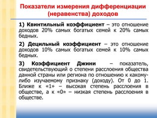 Показатели измерения дифференциации
(неравенства) доходов
1) Квинтильный коэффициент – это отношение
доходов 20% самых богатых семей к 20% самых
бедных.
2) Децильный коэффициент – это отношение
доходов 10% самых богатых семей к 10% самых
бедных.
3) Коэффициент Джини
– показатель,
свидетельствующий о степени расслоения общества
данной страны или региона по отношению к какомулибо изучаемому признаку (доходу). От 0 до 1.
Ближе к «1» – высокая степень расслоения в
обществе, а к «0» – низкая степень расслоения в
обществе.

 
