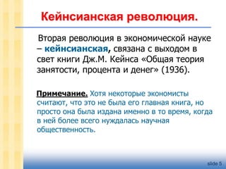Кейнсианская революция.
Вторая революция в экономической науке
– кейнсианская, связана с выходом в
свет книги Дж.М. Кейнса «Общая теория
занятости, процента и денег» (1936).
Примечание. Хотя некоторые экономисты
считают, что это не была его главная книга, но
просто она была издана именно в то время, когда
в ней более всего нуждалась научная
общественность.

slide 5

 