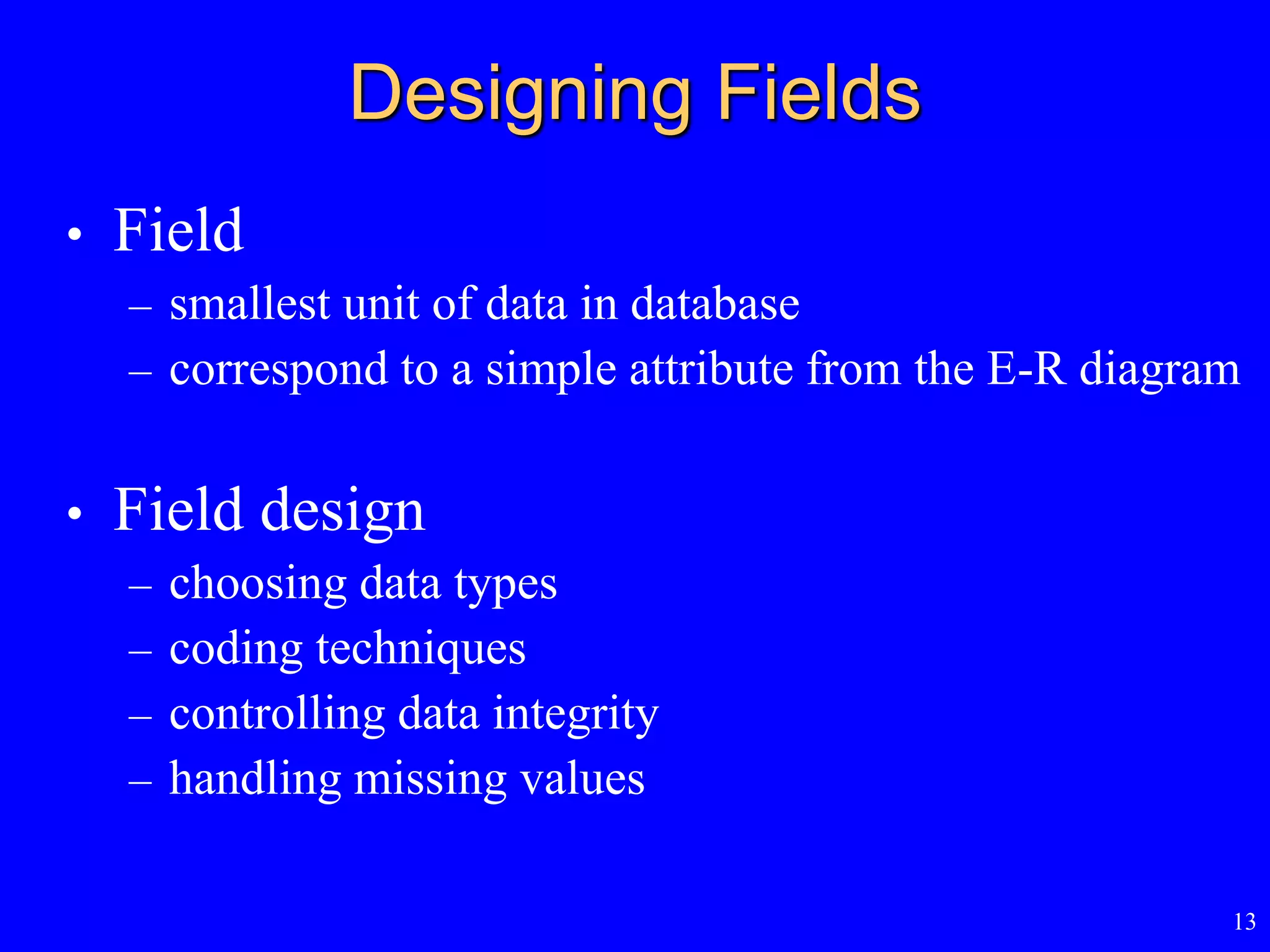 13
Designing Fields
• Field
– smallest unit of data in database
– correspond to a simple attribute from the E-R diagram
• Field design
– choosing data types
– coding techniques
– controlling data integrity
– handling missing values
 