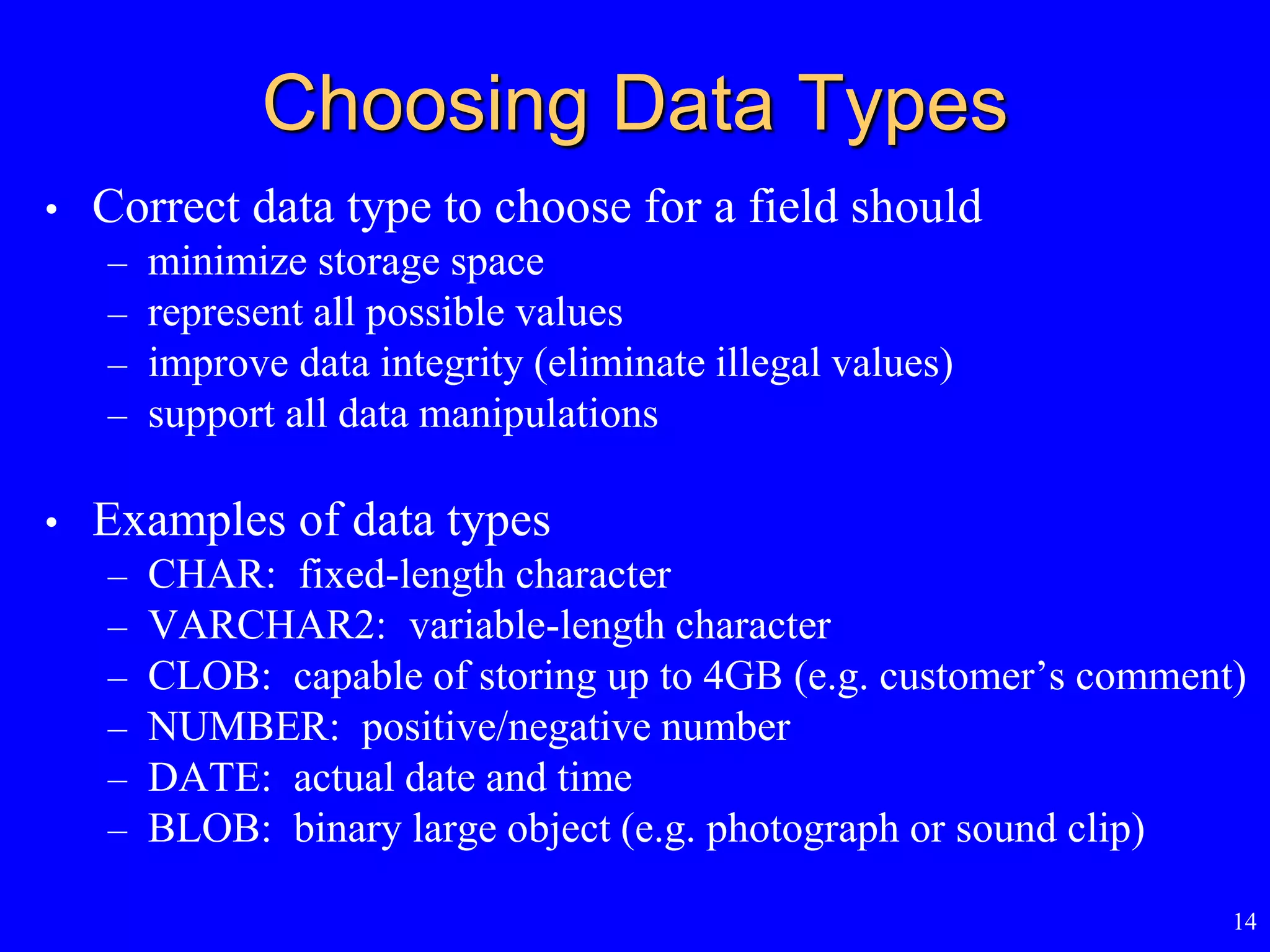 14
Choosing Data Types
• Correct data type to choose for a field should
– minimize storage space
– represent all possible values
– improve data integrity (eliminate illegal values)
– support all data manipulations
• Examples of data types
– CHAR: fixed-length character
– VARCHAR2: variable-length character
– CLOB: capable of storing up to 4GB (e.g. customer’s comment)
– NUMBER: positive/negative number
– DATE: actual date and time
– BLOB: binary large object (e.g. photograph or sound clip)
 