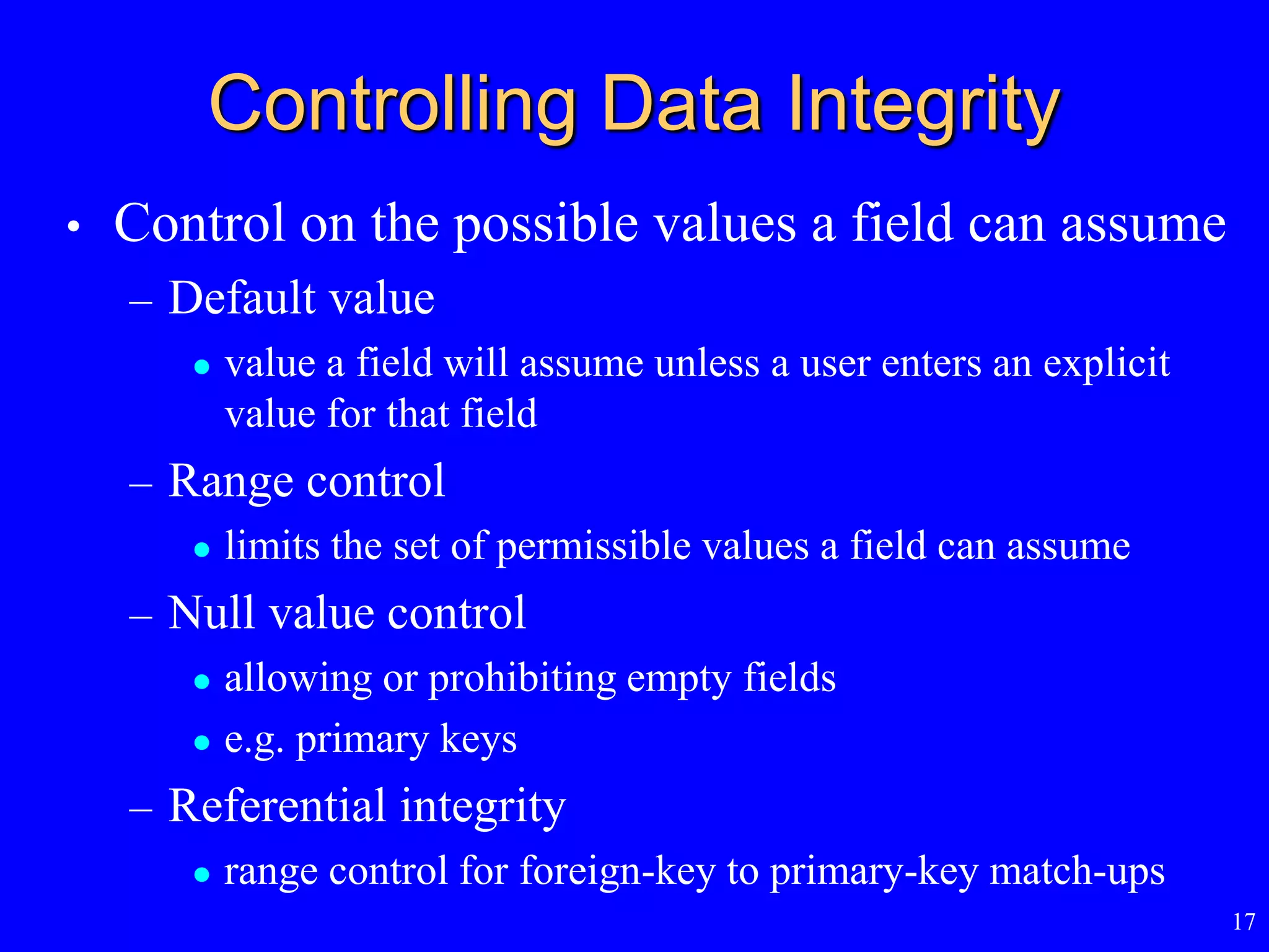 17
Controlling Data Integrity
• Control on the possible values a field can assume
– Default value
 value a field will assume unless a user enters an explicit
value for that field
– Range control
 limits the set of permissible values a field can assume
– Null value control
 allowing or prohibiting empty fields
 e.g. primary keys
– Referential integrity
 range control for foreign-key to primary-key match-ups
 
