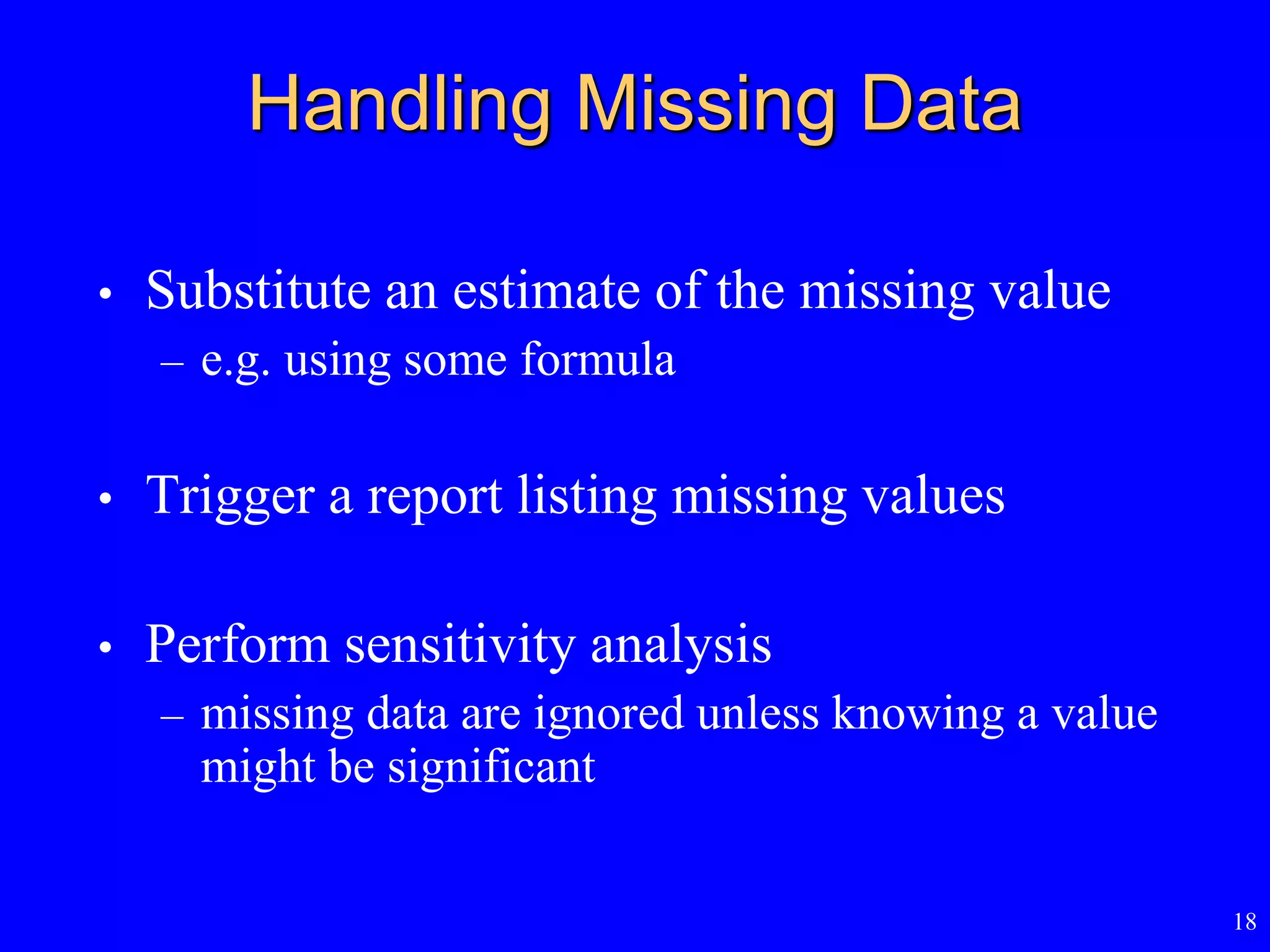 18
Handling Missing Data
• Substitute an estimate of the missing value
– e.g. using some formula
• Trigger a report listing missing values
• Perform sensitivity analysis
– missing data are ignored unless knowing a value
might be significant
 