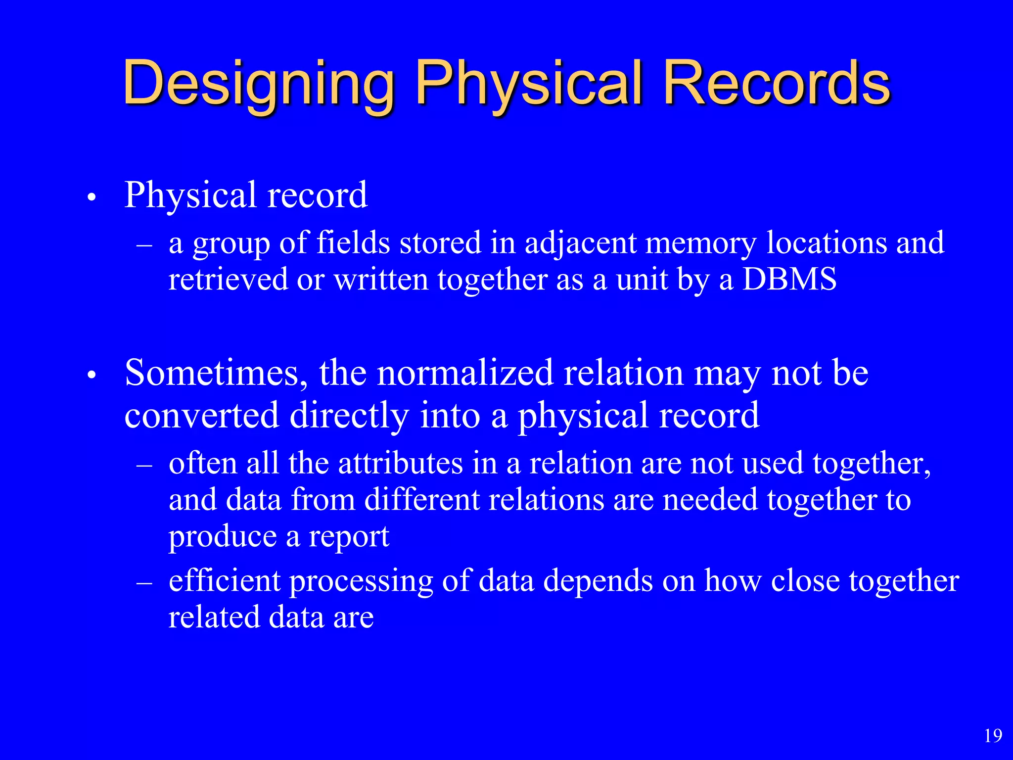 19
Designing Physical Records
• Physical record
– a group of fields stored in adjacent memory locations and
retrieved or written together as a unit by a DBMS
• Sometimes, the normalized relation may not be
converted directly into a physical record
– often all the attributes in a relation are not used together,
and data from different relations are needed together to
produce a report
– efficient processing of data depends on how close together
related data are
 