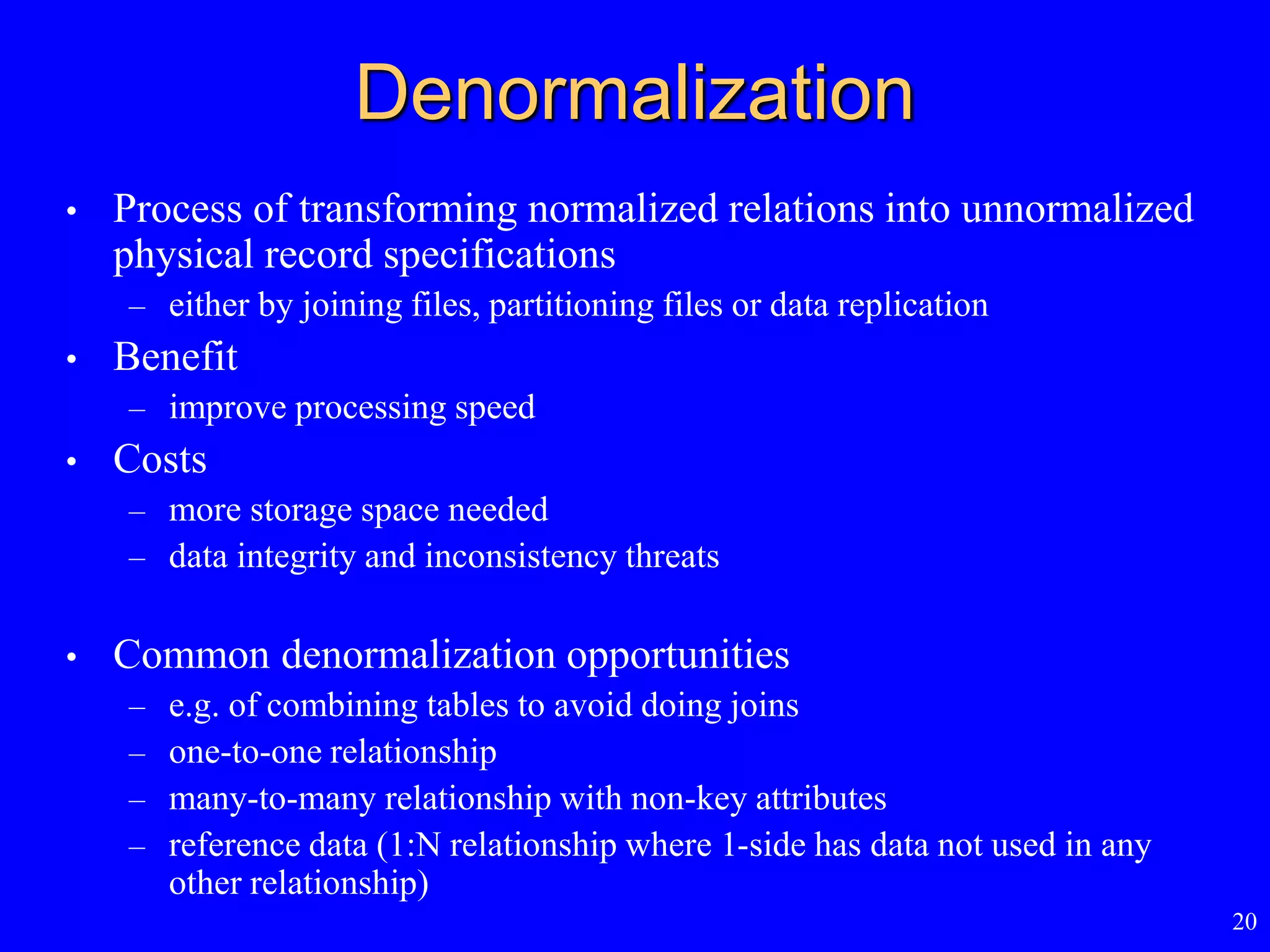 20
Denormalization
• Process of transforming normalized relations into unnormalized
physical record specifications
– either by joining files, partitioning files or data replication
• Benefit
– improve processing speed
• Costs
– more storage space needed
– data integrity and inconsistency threats
• Common denormalization opportunities
– e.g. of combining tables to avoid doing joins
– one-to-one relationship
– many-to-many relationship with non-key attributes
– reference data (1:N relationship where 1-side has data not used in any
other relationship)
 