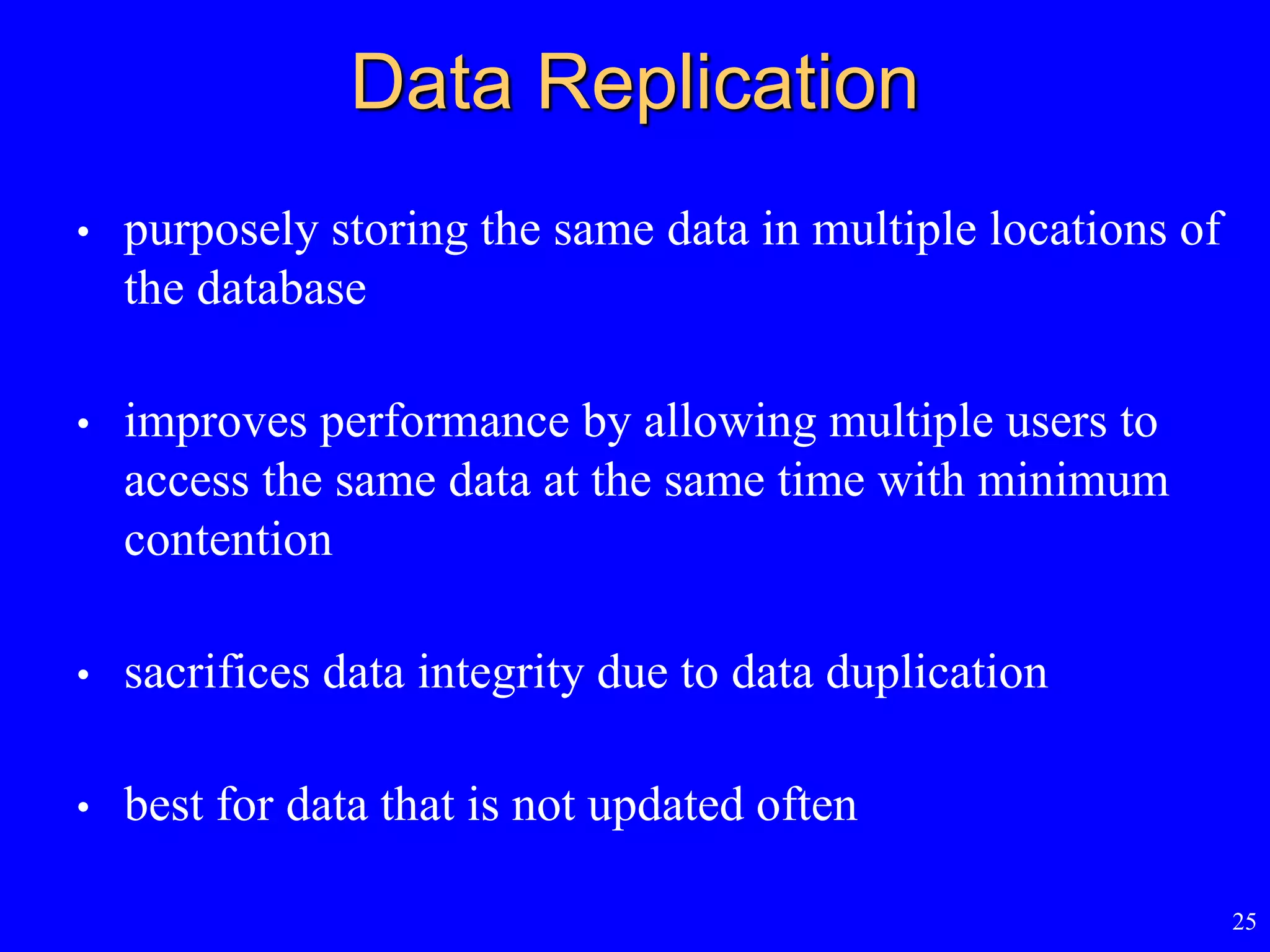 25
Data Replication
• purposely storing the same data in multiple locations of
the database
• improves performance by allowing multiple users to
access the same data at the same time with minimum
contention
• sacrifices data integrity due to data duplication
• best for data that is not updated often
 