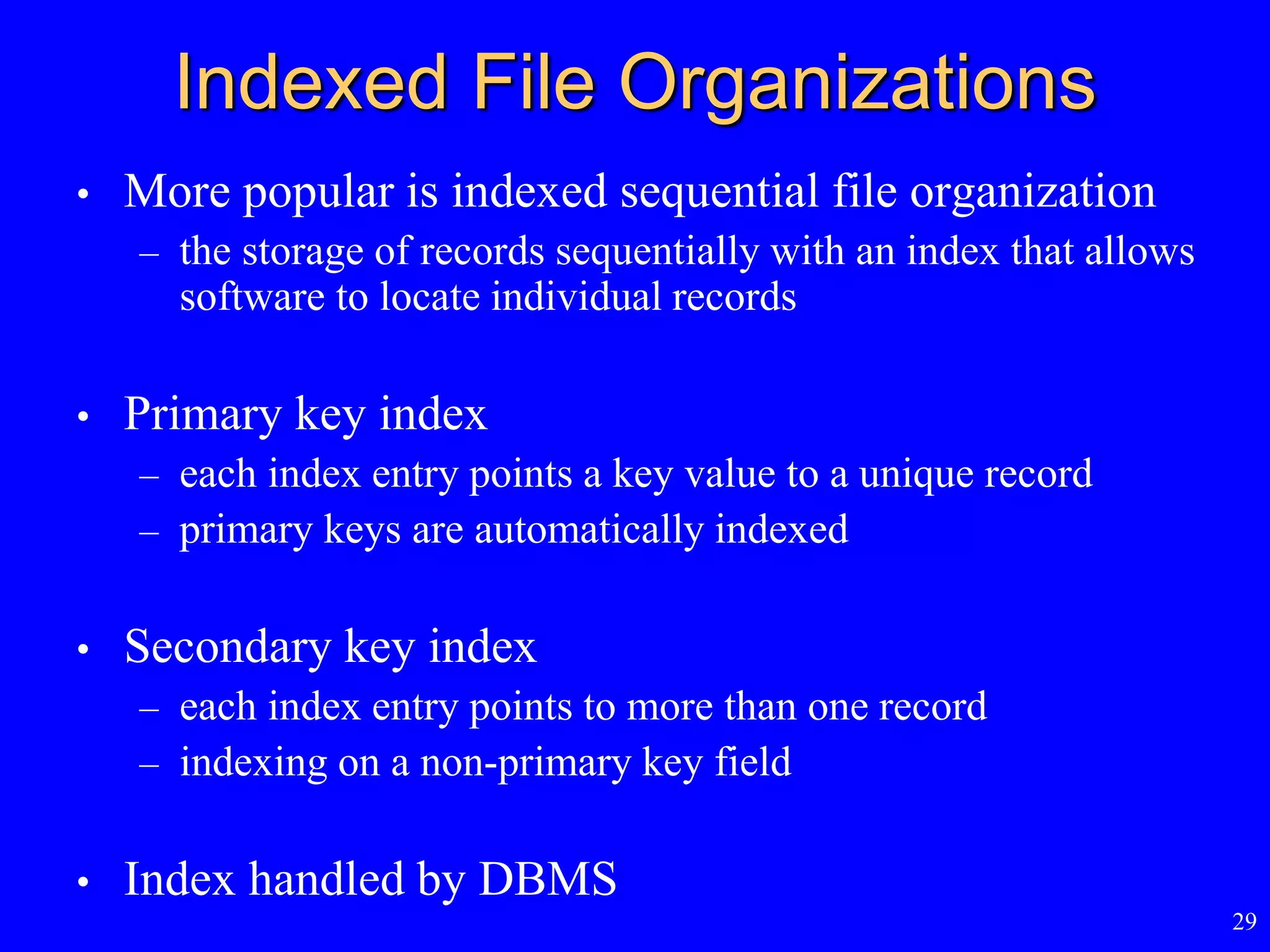 29
Indexed File Organizations
• More popular is indexed sequential file organization
– the storage of records sequentially with an index that allows
software to locate individual records
• Primary key index
– each index entry points a key value to a unique record
– primary keys are automatically indexed
• Secondary key index
– each index entry points to more than one record
– indexing on a non-primary key field
• Index handled by DBMS
 