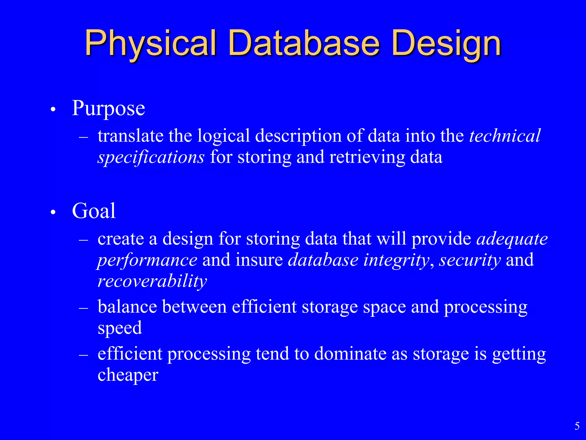 5
Physical Database Design
• Purpose
– translate the logical description of data into the technical
specifications for storing and retrieving data
• Goal
– create a design for storing data that will provide adequate
performance and insure database integrity, security and
recoverability
– balance between efficient storage space and processing
speed
– efficient processing tend to dominate as storage is getting
cheaper
 