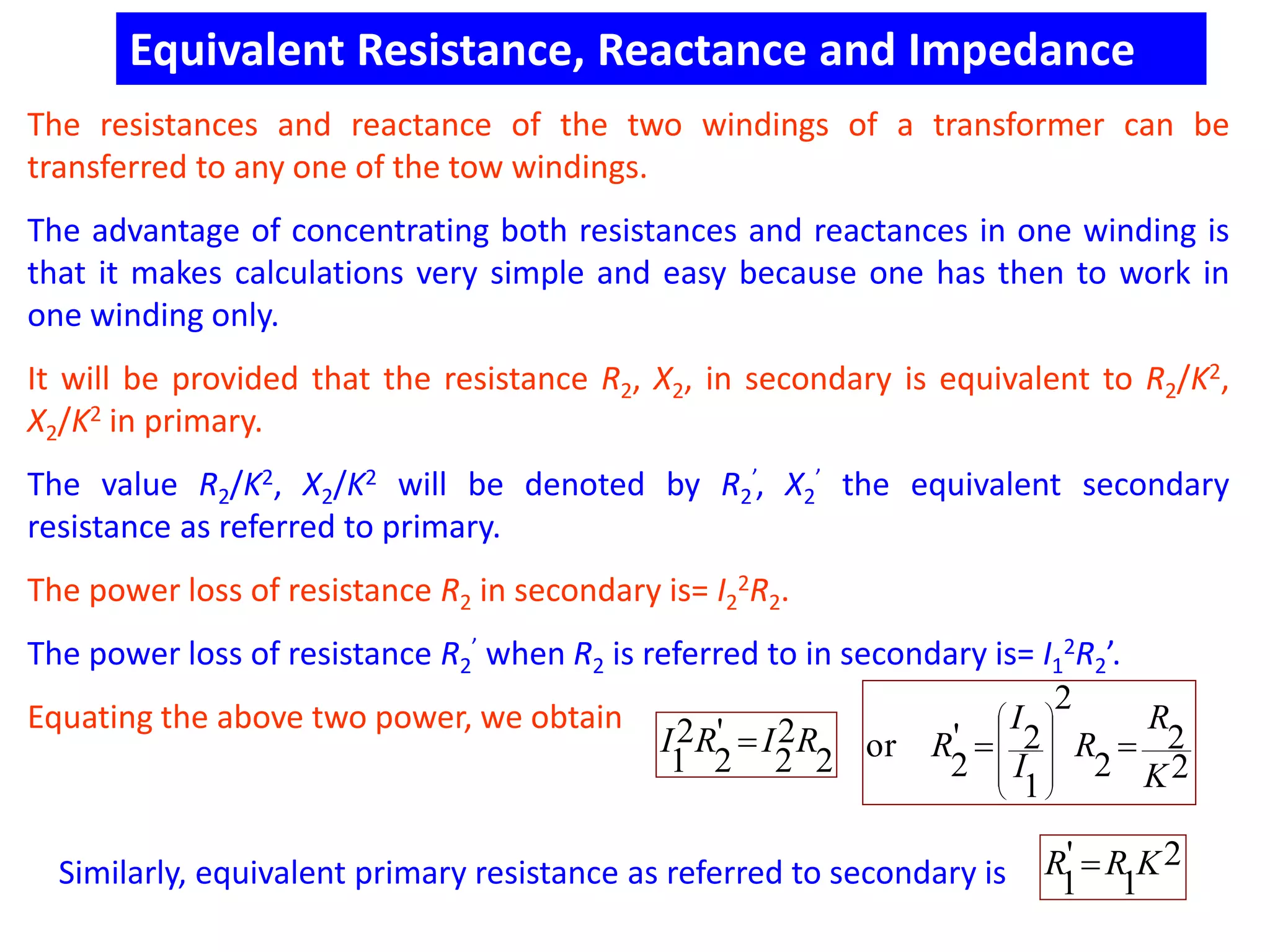 Equivalent Resistance, Reactance and Impedance
The resistances and reactance of the two windings of a transformer can be
transferred to any one of the tow windings.
The advantage of concentrating both resistances and reactances in one winding is
that it makes calculations very simple and easy because one has then to work in
one winding only.
It will be provided that the resistance R2, X2, in secondary is equivalent to R2/K2,
X2/K2 in primary.
The value R2/K2, X2/K2 will be denoted by R2
’, X2
’ the equivalent secondary
resistance as referred to primary.
The power loss of resistance R2 in secondary is= I2
2R2.
The power loss of resistance R2
’ when R2 is referred to in secondary is= I1
2R2’.
Equating the above two power, we obtain
2
2
2
'
2
2
1
RIRI 
2
2
2
2
1
2'
2
or
K
R
R
I
I
R 










Similarly, equivalent primary resistance as referred to secondary is
2
1
'
1
KRR 
 