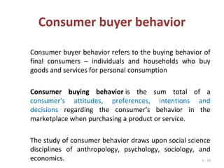 5 - 10
Consumer buyer behavior
Consumer buyer behavior refers to the buying behavior of
final consumers – individuals and households who buy
goods and services for personal consumption
Consumer buying behavior is the sum total of a
consumer's attitudes, preferences, intentions and
decisions regarding the consumer's behavior in the
marketplace when purchasing a product or service.
The study of consumer behavior draws upon social science
disciplines of anthropology, psychology, sociology, and
economics.
 