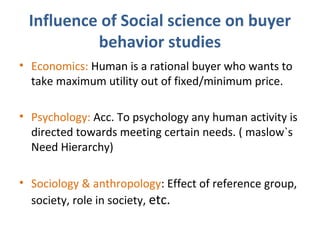 Influence of Social science on buyer
behavior studies
• Economics: Human is a rational buyer who wants to
take maximum utility out of fixed/minimum price.
• Psychology: Acc. To psychology any human activity is
directed towards meeting certain needs. ( maslow`s
Need Hierarchy)
• Sociology & anthropology: Effect of reference group,
society, role in society, etc.
 