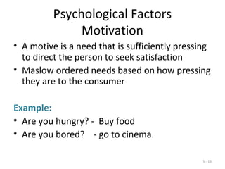 5 - 19
Psychological Factors
Motivation
• A motive is a need that is sufficiently pressing
to direct the person to seek satisfaction
• Maslow ordered needs based on how pressing
they are to the consumer
Example:
• Are you hungry? - Buy food
• Are you bored? - go to cinema.
 