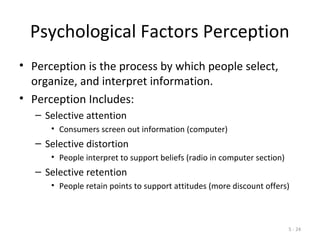 5 - 24
Psychological Factors Perception
• Perception is the process by which people select,
organize, and interpret information.
• Perception Includes:
– Selective attention
• Consumers screen out information (computer)
– Selective distortion
• People interpret to support beliefs (radio in computer section)
– Selective retention
• People retain points to support attitudes (more discount offers)
 